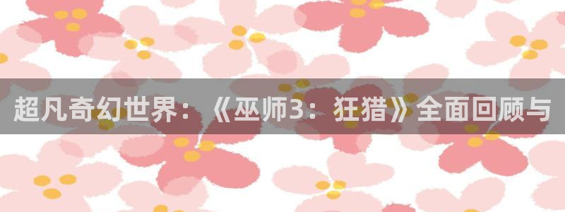 天美娱乐注册登录：超凡奇幻世界：《巫师3：狂猎》全面回顾与